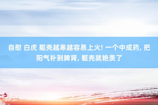 自慰 白虎 躯壳越寒越容易上火! 一个中成药， 把阳气补到脾肾， 躯壳就艳羡了