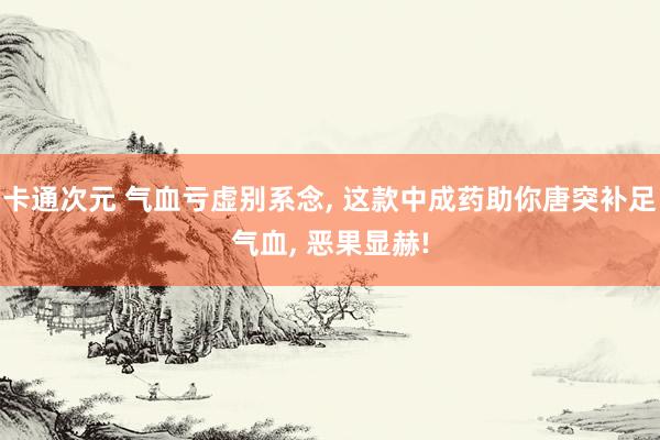 卡通次元 气血亏虚别系念， 这款中成药助你唐突补足气血， 恶果显赫!