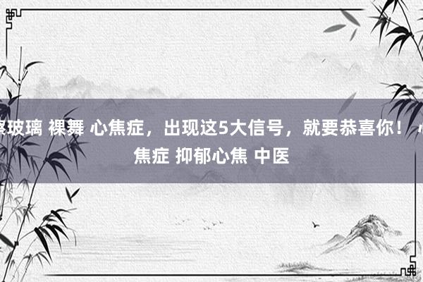 擦玻璃 裸舞 心焦症，出现这5大信号，就要恭喜你！ ﻿心焦症﻿ ﻿抑郁心焦﻿ ﻿中医﻿