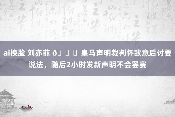 ai换脸 刘亦菲 👀皇马声明裁判怀敌意后讨要说法，随后2小时发新声明不会罢赛
