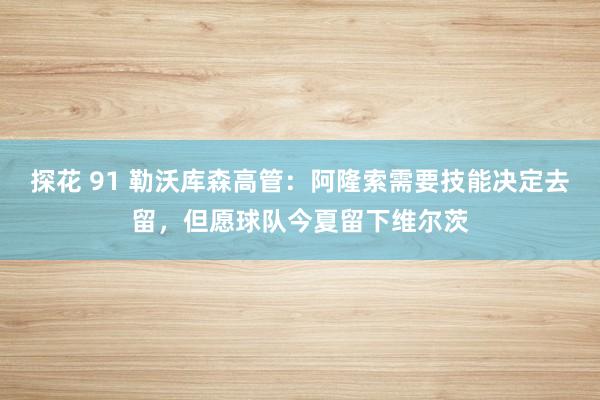 探花 91 勒沃库森高管：阿隆索需要技能决定去留，但愿球队今夏留下维尔茨