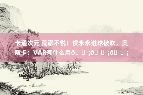 卡通次元 荒谬不悦！侯永永进球被吹，奥斯卡：VAR有什么用😡😡😡