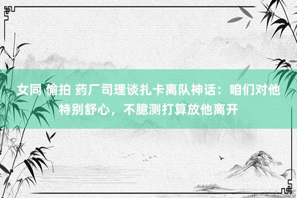女同 偷拍 药厂司理谈扎卡离队神话：咱们对他特别舒心，不臆测打算放他离开