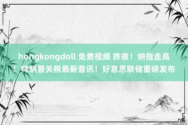 hongkongdoll 免费视频 昨夜！纳指走高！特朗普关税最新音讯！好意思联储重磅发布