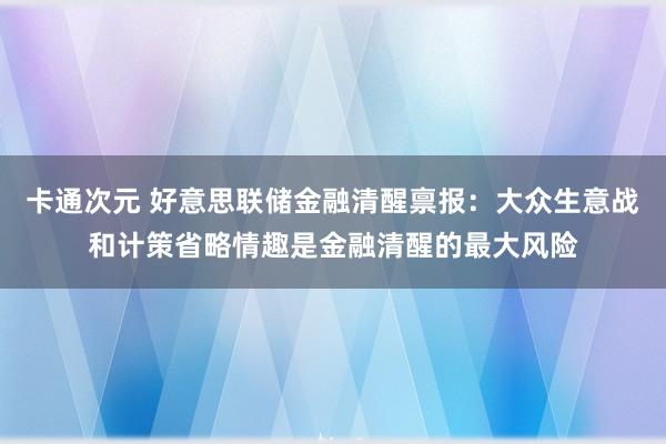 卡通次元 好意思联储金融清醒禀报：大众生意战和计策省略情趣是金融清醒的最大风险
