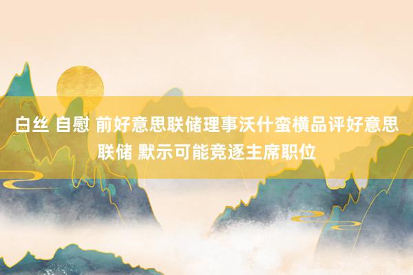 白丝 自慰 前好意思联储理事沃什蛮横品评好意思联储 默示可能竞逐主席职位