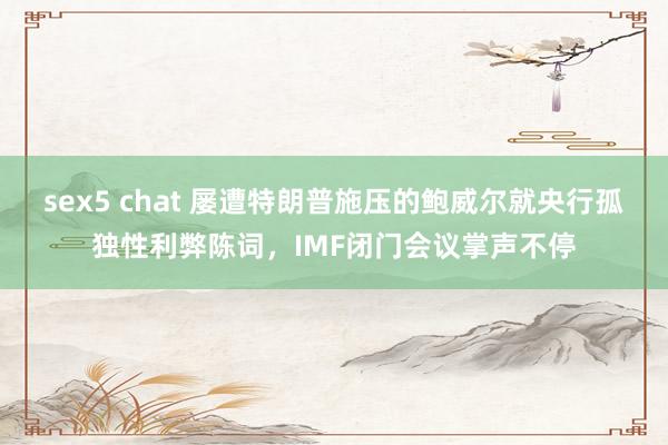 sex5 chat 屡遭特朗普施压的鲍威尔就央行孤独性利弊陈词，IMF闭门会议掌声不停
