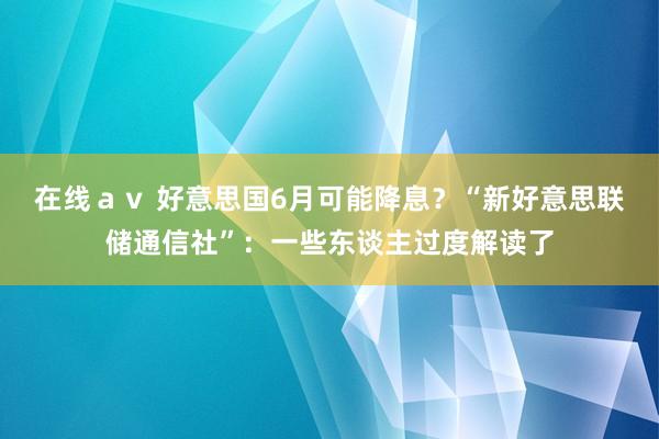 在线ａｖ 好意思国6月可能降息？“新好意思联储通信社”：一些东谈主过度解读了