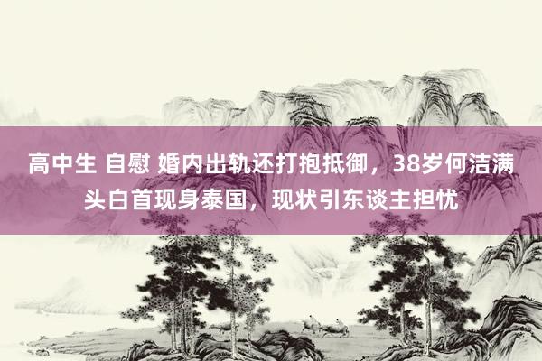 高中生 自慰 婚内出轨还打抱抵御，38岁何洁满头白首现身泰国，现状引东谈主担忧